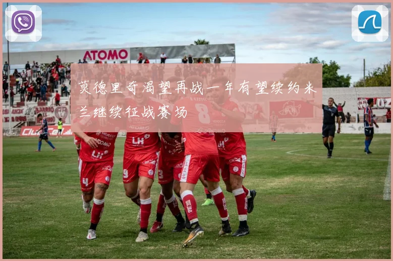 莫德里奇渴望再战一年有望续约米兰继续征战赛场
