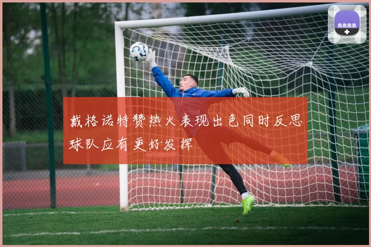 戴格诺特赞热火表现出色同时反思球队应有更好发挥
