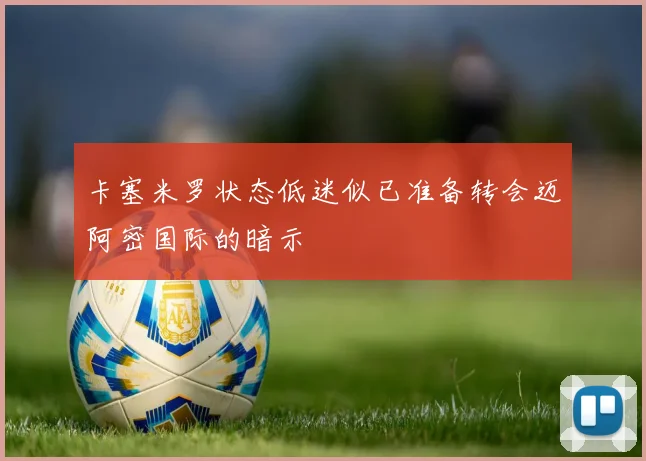 卡塞米罗状态低迷似已准备转会迈阿密国际的暗示