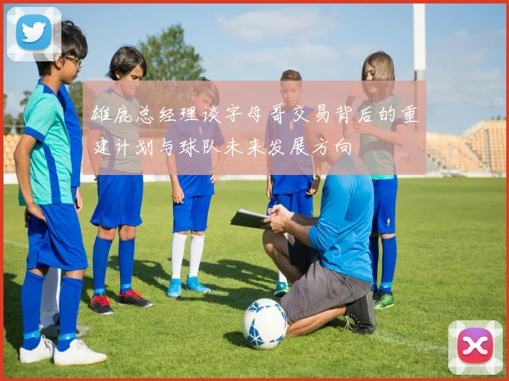 雄鹿总经理谈字母哥交易背后的重建计划与球队未来发展方向