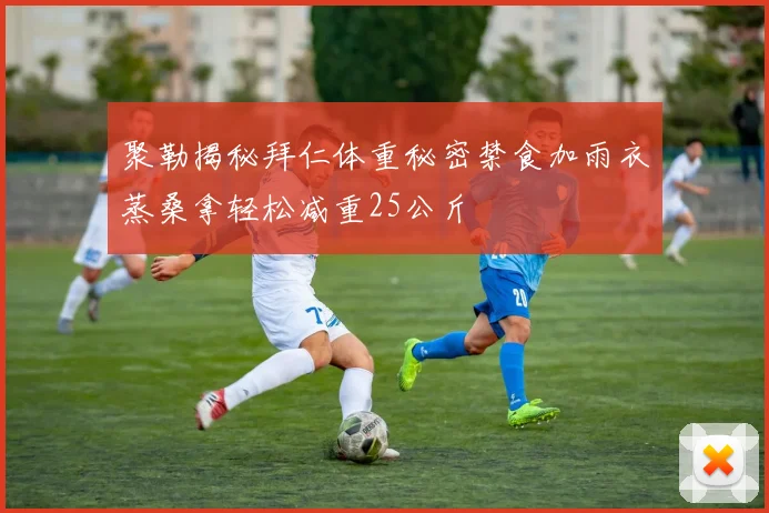 聚勒揭秘拜仁体重秘密禁食加雨衣蒸桑拿轻松减重25公斤