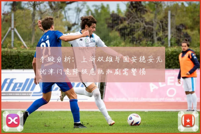 李璇分析：上海双雄与国安稳妥无忧津门虎降级危机加剧需警惕