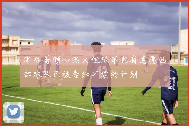 字母哥倾心热火但绿军也有意愿西部球队已被告知不续约计划