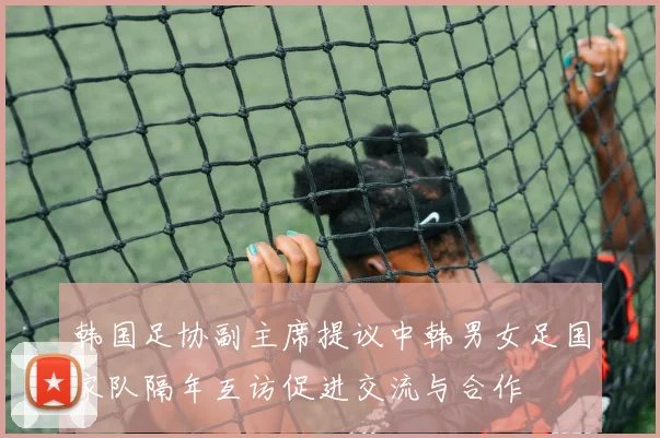 韩国足协副主席提议中韩男女足国家队隔年互访促进交流与合作