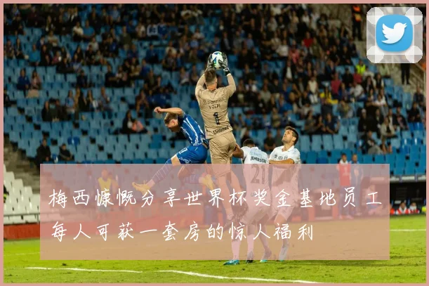 梅西慷慨分享世界杯奖金基地员工每人可获一套房的惊人福利