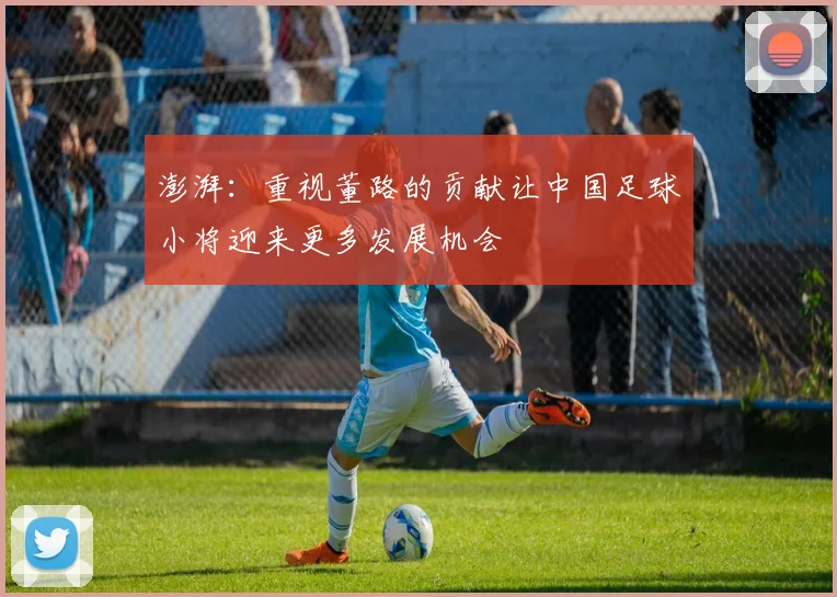 澎湃：重视董路的贡献让中国足球小将迎来更多发展机会