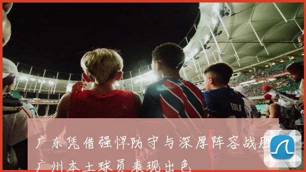 广东凭借强悍防守与深厚阵容战胜广州本土球员表现出色