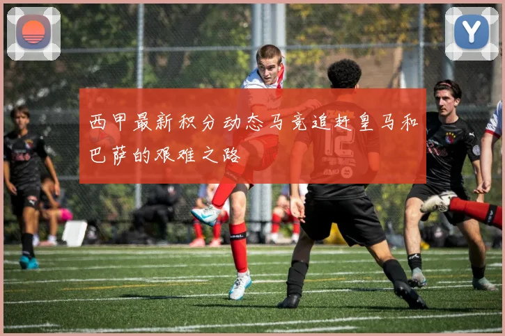 西甲最新积分动态马竞追赶皇马和巴萨的艰难之路