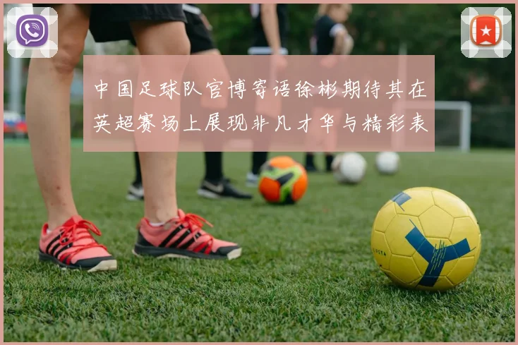 中国足球队官博寄语徐彬期待其在英超赛场上展现非凡才华与精彩表现
