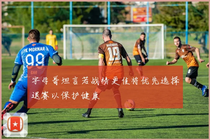 字母哥坦言若战绩更佳将优先选择退赛以保护健康