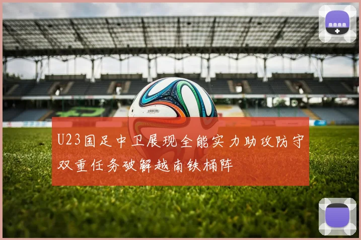 U23国足中卫展现全能实力助攻防守双重任务破解越南铁桶阵