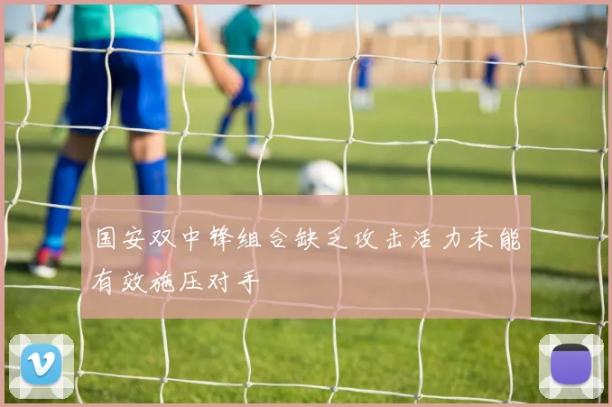 国安双中锋组合缺乏攻击活力未能有效施压对手