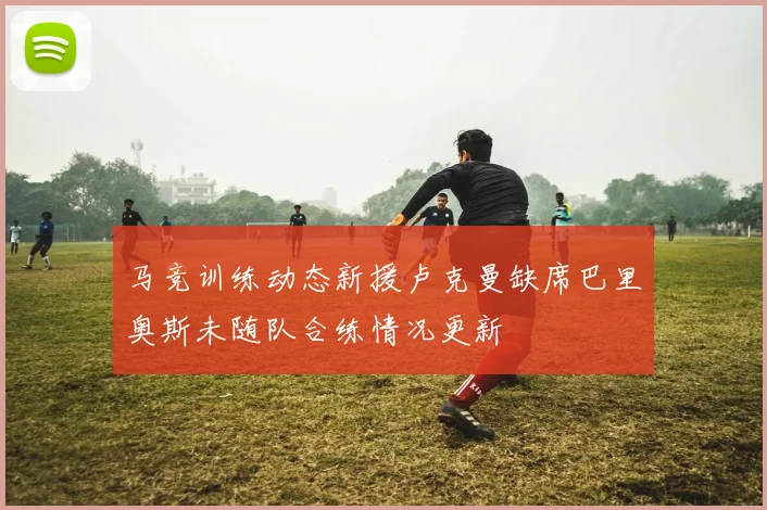 马竞训练动态新援卢克曼缺席巴里奥斯未随队合练情况更新