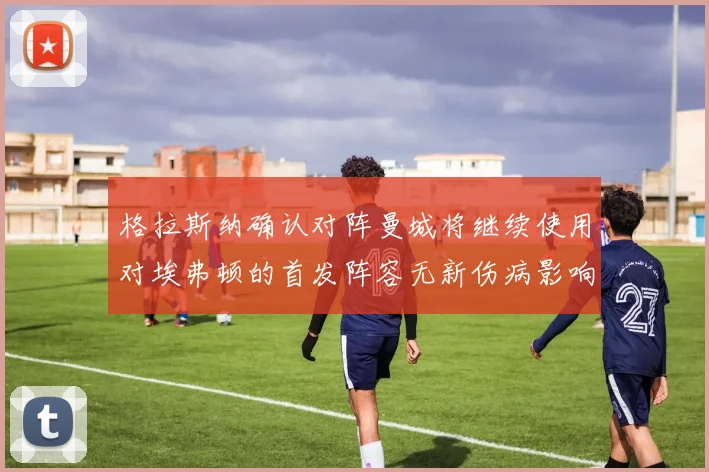 格拉斯纳确认对阵曼城将继续使用对埃弗顿的首发阵容无新伤病影响