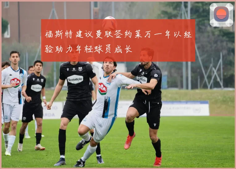福斯特建议曼联签约莱万一年以经验助力年轻球员成长