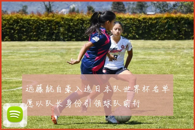 远藤航自豪入选日本队世界杯名单愿以队长身份引领球队前行