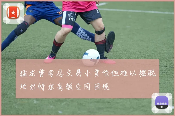 猛龙曾考虑交易小贾伦但难以摆脱珀尔特尔高额合同困境