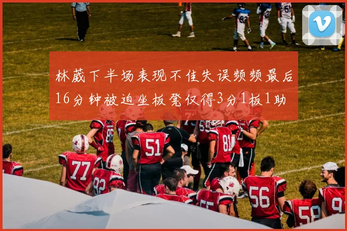 林葳下半场表现不佳失误频频最后16分钟被迫坐板凳仅得3分1板1助