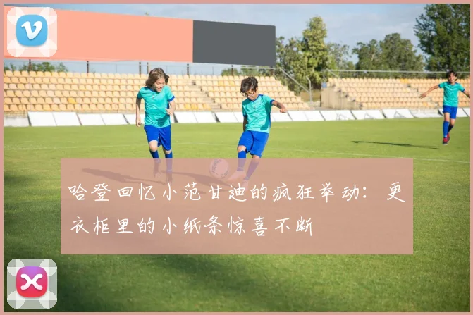 哈登回忆小范甘迪的疯狂举动：更衣柜里的小纸条惊喜不断