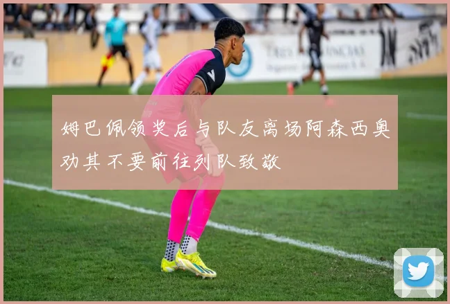 姆巴佩领奖后与队友离场阿森西奥劝其不要前往列队致敬