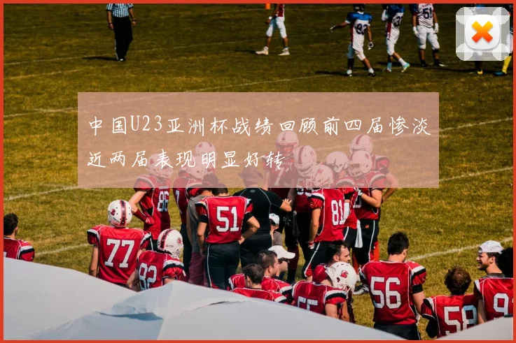 中国U23亚洲杯战绩回顾前四届惨淡近两届表现明显好转